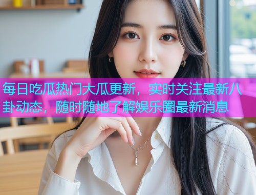每日吃瓜热门大瓜更新，实时关注最新八卦动态，随时随地了解娱乐圈最新消息