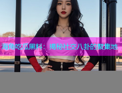 海角吃瓜黑料：揭秘社交八卦的聚集地
