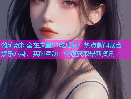 潍坊爆料全在这里51吃瓜网：热点新闻聚合、娱乐八卦、实时互动，快速获取最新资讯