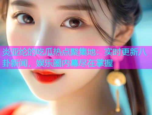 炎亚纶的吃瓜热点聚集地：实时更新八卦新闻，娱乐圈内幕尽在掌握