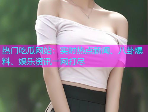 热门吃瓜网站：实时热点新闻、八卦爆料、娱乐资讯一网打尽