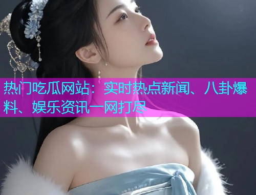 热门吃瓜网站：实时热点新闻、八卦爆料、娱乐资讯一网打尽