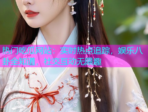 热门吃瓜网站：实时热点追踪，娱乐八卦全知道，社交互动无限趣