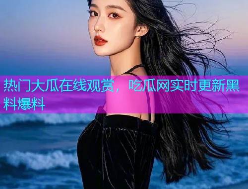 热门大瓜在线观赏，吃瓜网实时更新黑料爆料