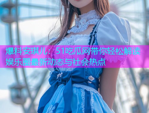 爆料安琪儿：51吃瓜网带你轻松解读娱乐圈最新动态与社会热点