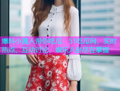 爆料小黄人带你吃瓜：51吃瓜网，实时热点、互动讨论、娱乐八卦尽在掌握