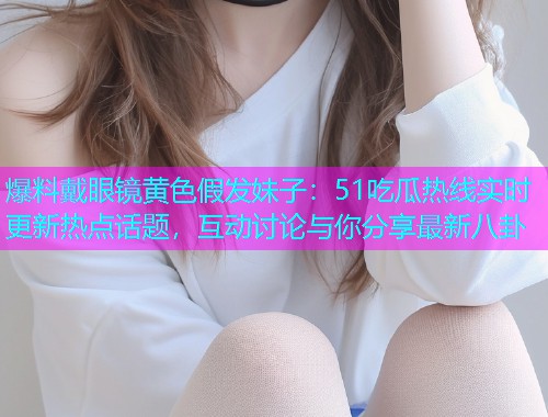 爆料戴眼镜黄色假发妹子：51吃瓜热线实时更新热点话题，互动讨论与你分享最新八卦