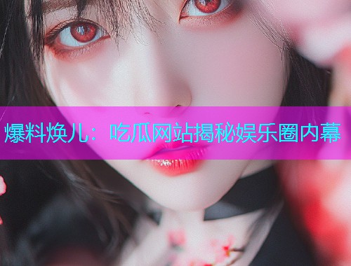 爆料焕儿：吃瓜网站揭秘娱乐圈内幕