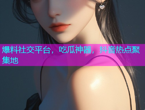 爆料社交平台，吃瓜神器，抖音热点聚集地