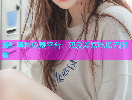 爆料黑料免费平台：双反差婊吃瓜无限看