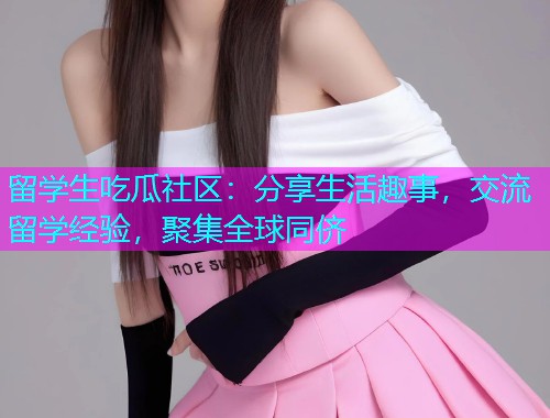 留学生吃瓜社区：分享生活趣事，交流留学经验，聚集全球同侪