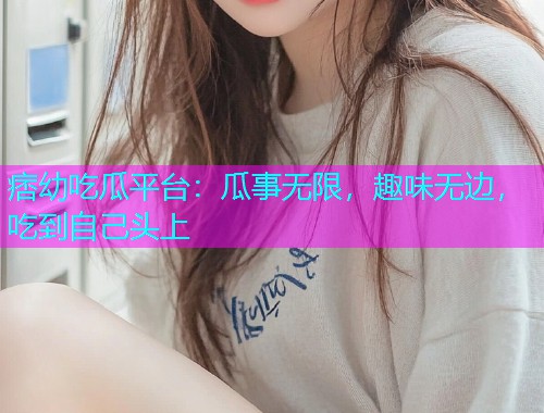 痞幼吃瓜平台：瓜事无限，趣味无边，吃到自己头上
