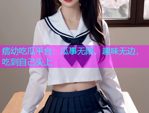 痞幼吃瓜平台：瓜事无限，趣味无边，吃到自己头上