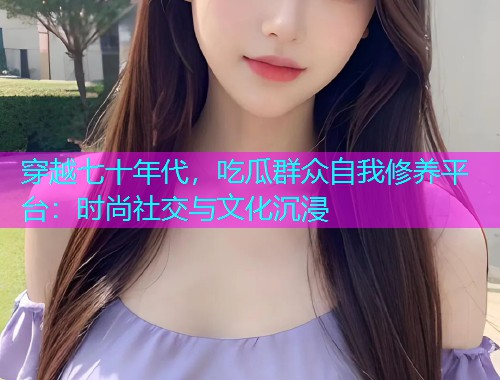 穿越七十年代，吃瓜群众自我修养平台：时尚社交与文化沉浸