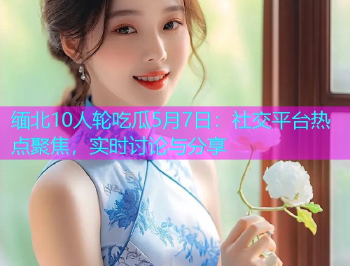 缅北10人轮吃瓜5月7日：社交平台热点聚焦，实时讨论与分享
