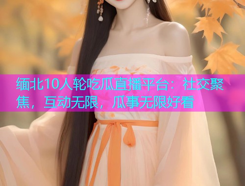 缅北10人轮吃瓜直播平台：社交聚焦，互动无限，瓜事无限好看