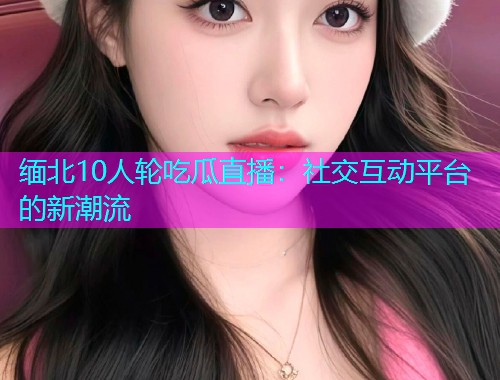 缅北10人轮吃瓜直播：社交互动平台的新潮流