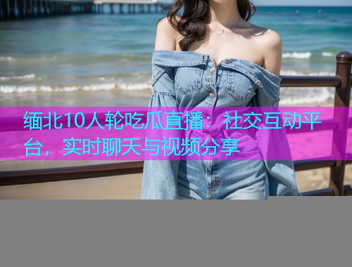 缅北10人轮吃瓜直播：社交互动平台，实时聊天与视频分享