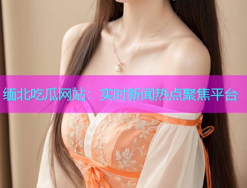 缅北吃瓜网站：实时新闻热点聚焦平台