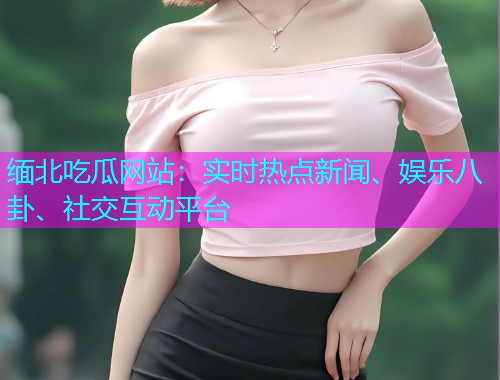 缅北吃瓜网站：实时热点新闻、娱乐八卦、社交互动平台