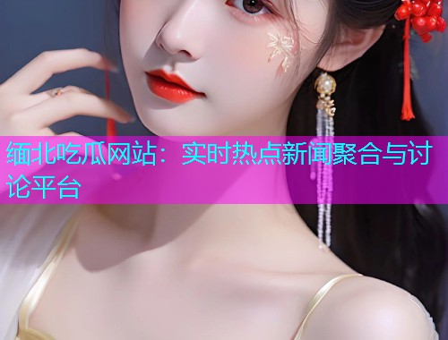 缅北吃瓜网站：实时热点新闻聚合与讨论平台