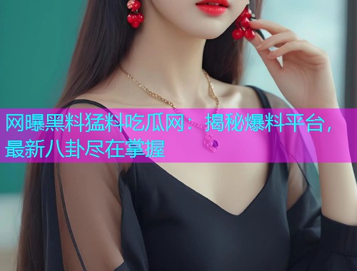 网曝黑料猛料吃瓜网：揭秘爆料平台，最新八卦尽在掌握