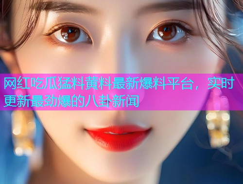 网红吃瓜猛料黄料最新爆料平台，实时更新最劲爆的八卦新闻