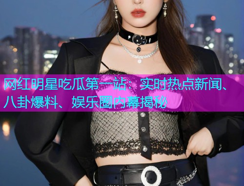 网红明星吃瓜第一站：实时热点新闻、八卦爆料、娱乐圈内幕揭秘