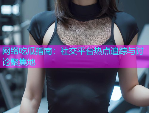 网络吃瓜指南：社交平台热点追踪与讨论聚集地