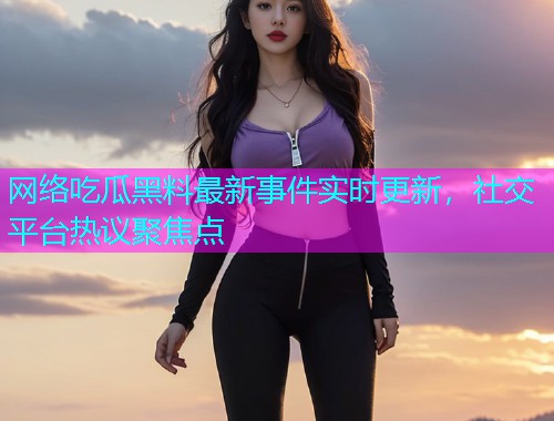 网络吃瓜黑料最新事件实时更新，社交平台热议聚焦点