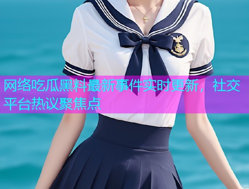 网络吃瓜黑料最新事件实时更新，社交平台热议聚焦点