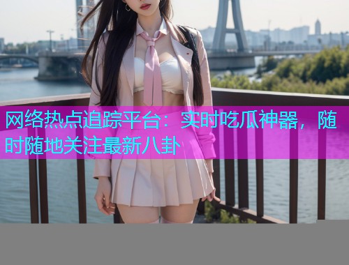 网络热点追踪平台：实时吃瓜神器，随时随地关注最新八卦