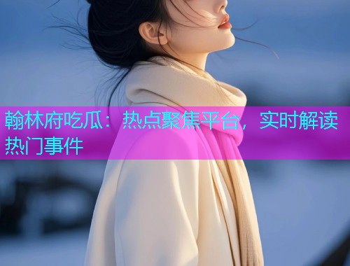翰林府吃瓜：热点聚焦平台，实时解读热门事件
