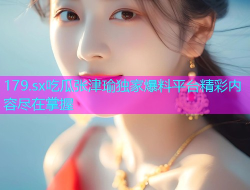 179.sx吃瓜张津瑜独家爆料平台精彩内容尽在掌握