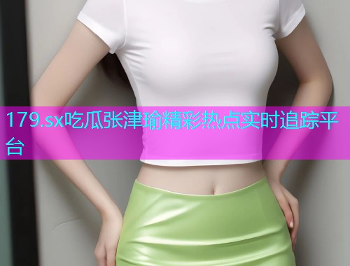 179.sx吃瓜张津瑜精彩热点实时追踪平台