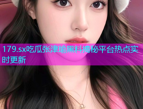 179.sx吃瓜张津瑜黑料揭秘平台热点实时更新