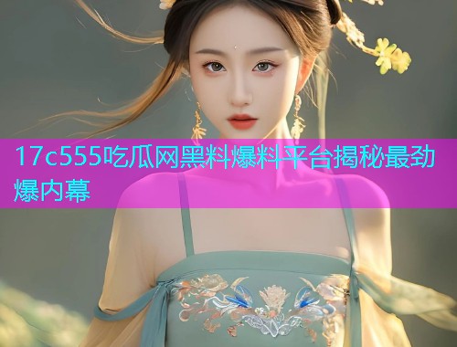 17c555吃瓜网黑料爆料平台揭秘最劲爆内幕