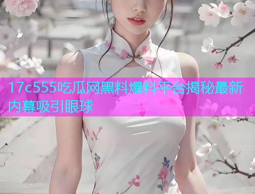 17c555吃瓜网黑料爆料平台揭秘最新内幕吸引眼球
