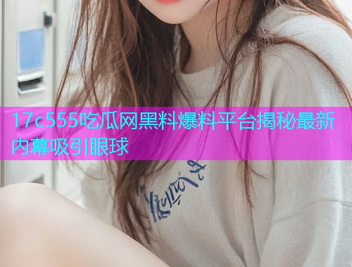 17c555吃瓜网黑料爆料平台揭秘最新内幕吸引眼球