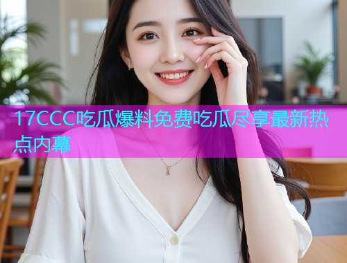 17CCC吃瓜爆料免费吃瓜尽享最新热点内幕