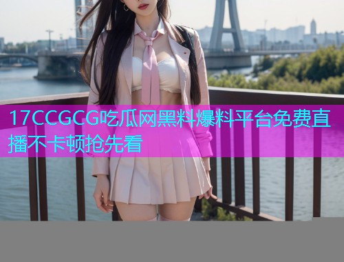 17CCGCG吃瓜网黑料爆料平台免费直播不卡顿抢先看