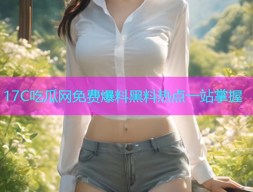 17C吃瓜网免费爆料黑料热点一站掌握