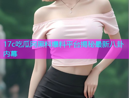 17c吃瓜网黑料爆料平台揭秘最新八卦内幕