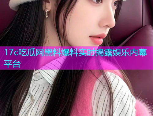 17c吃瓜网黑料爆料实时揭露娱乐内幕平台
