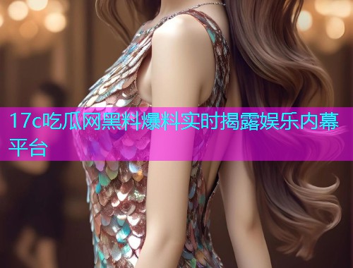 17c吃瓜网黑料爆料实时揭露娱乐内幕平台