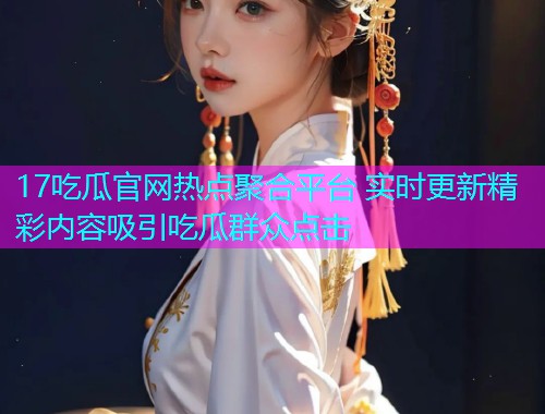 17吃瓜官网热点聚合平台 实时更新精彩内容吸引吃瓜群众点击