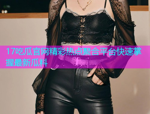 17吃瓜官网精彩热点聚合平台快速掌握最新瓜料