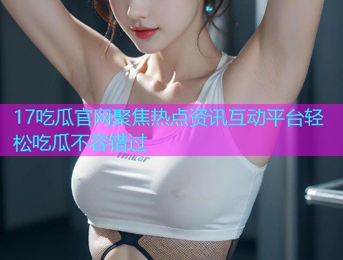 17吃瓜官网聚焦热点资讯互动平台轻松吃瓜不容错过