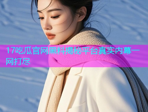 17吃瓜官网黑料揭秘平台真实内幕一网打尽