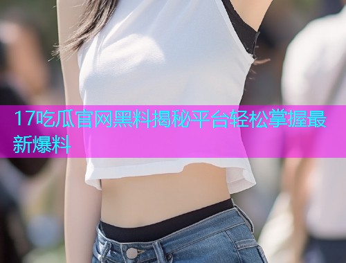 17吃瓜官网黑料揭秘平台轻松掌握最新爆料